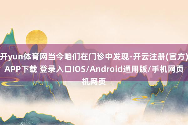 开yun体育网当今咱们在门诊中发现-开云注册(官方)APP下载 登录入口IOS/Android通用版/手机网页