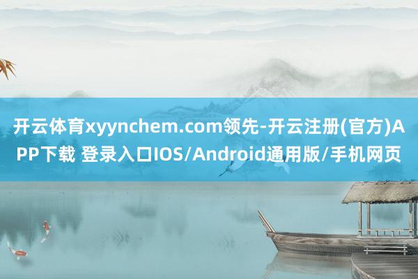 开云体育xyynchem.com领先-开云注册(官方)APP下载 登录入口IOS/Android通用版/手机网页