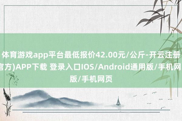 体育游戏app平台最低报价42.00元/公斤-开云注册(官方)APP下载 登录入口IOS/Android通用版/手机网页