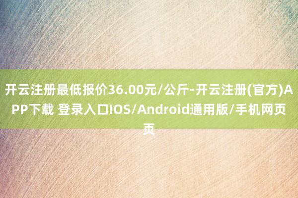 开云注册最低报价36.00元/公斤-开云注册(官方)APP下载 登录入口IOS/Android通用版/手机网页