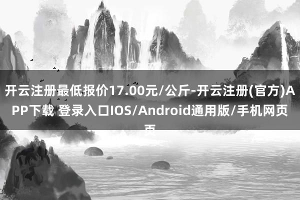 开云注册最低报价17.00元/公斤-开云注册(官方)APP下载 登录入口IOS/Android通用版/手机网页