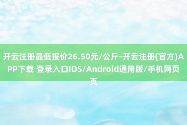 开云注册最低报价26.50元/公斤-开云注册(官方)APP下载 登录入口IOS/Android通用版/手机网页