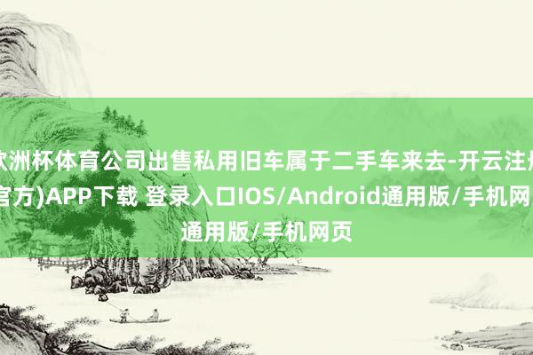 欧洲杯体育公司出售私用旧车属于二手车来去-开云注册(官方)APP下载 登录入口IOS/Android通用版/手机网页