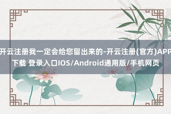 开云注册我一定会给您留出来的-开云注册(官方)APP下载 登录入口IOS/Android通用版/手机网页