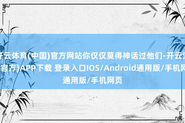 开云体育(中国)官方网站你仅仅莫得神话过他们-开云注册(官方)APP下载 登录入口IOS/Android通用版/手机网页