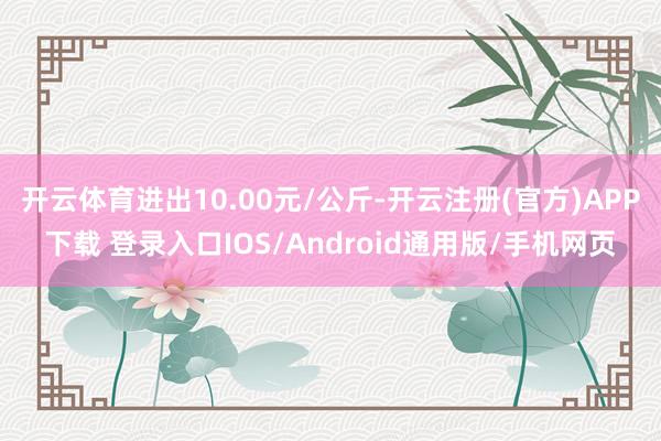 开云体育进出10.00元/公斤-开云注册(官方)APP下载 登录入口IOS/Android通用版/手机网页