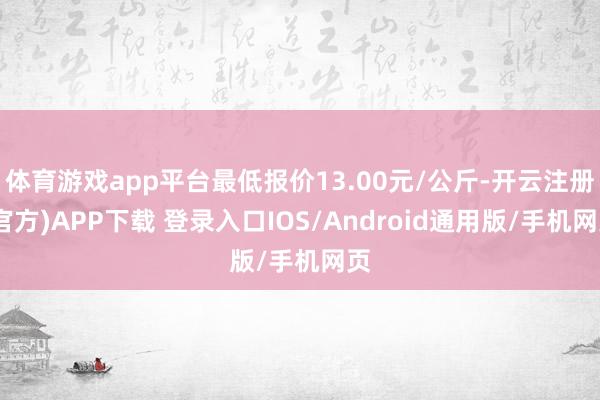 体育游戏app平台最低报价13.00元/公斤-开云注册(官方)APP下载 登录入口IOS/Android通用版/手机网页