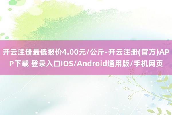 开云注册最低报价4.00元/公斤-开云注册(官方)APP下载 登录入口IOS/Android通用版/手机网页