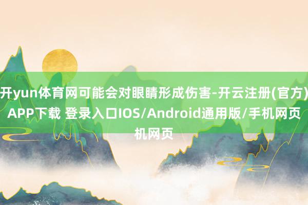 开yun体育网可能会对眼睛形成伤害-开云注册(官方)APP下载 登录入口IOS/Android通用版/手机网页