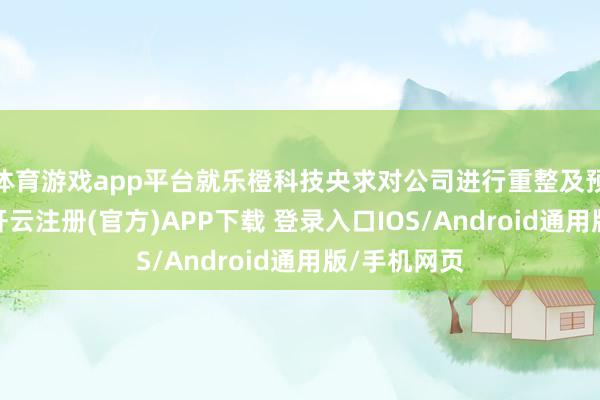 体育游戏app平台就乐橙科技央求对公司进行重整及预重整一案-开云注册(官方)APP下载 登录入口IOS/Android通用版/手机网页