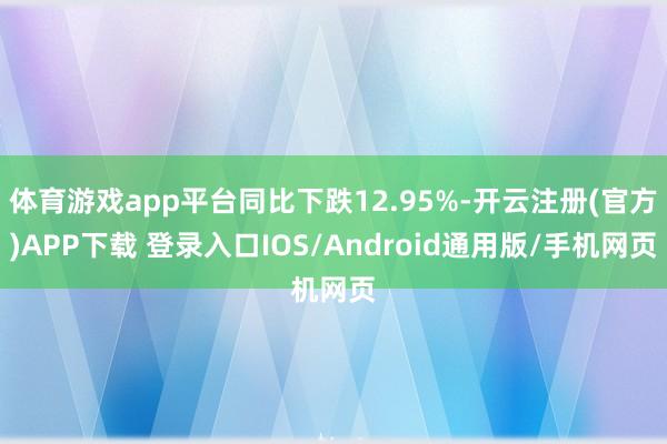 体育游戏app平台同比下跌12.95%-开云注册(官方)APP下载 登录入口IOS/Android通用版/手机网页