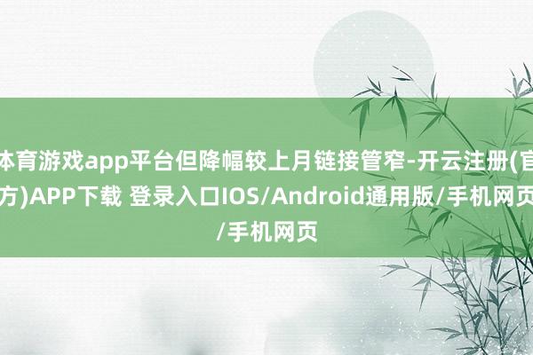 体育游戏app平台但降幅较上月链接管窄-开云注册(官方)APP下载 登录入口IOS/Android通用版/手机网页