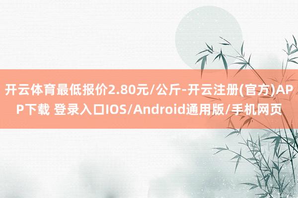 开云体育最低报价2.80元/公斤-开云注册(官方)APP下载 登录入口IOS/Android通用版/手机网页