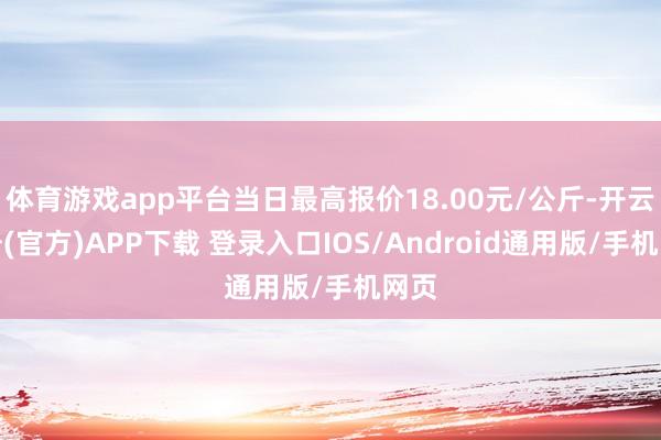 体育游戏app平台当日最高报价18.00元/公斤-开云注册(官方)APP下载 登录入口IOS/Android通用版/手机网页