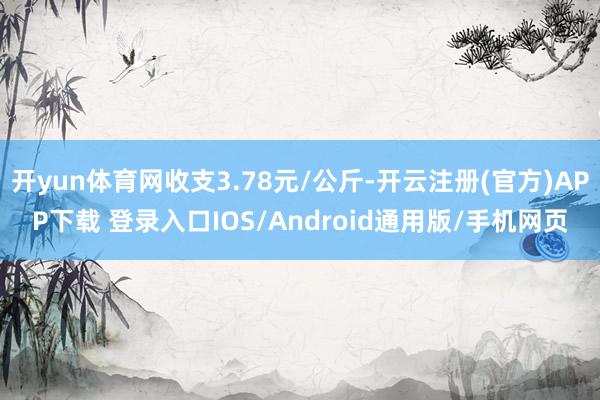 开yun体育网收支3.78元/公斤-开云注册(官方)APP下载 登录入口IOS/Android通用版/手机网页