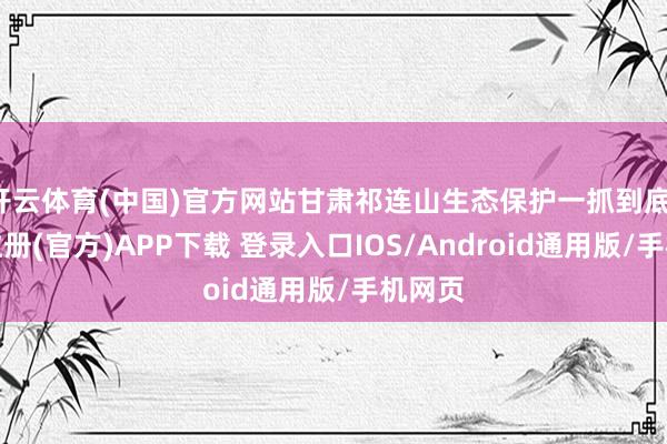 开云体育(中国)官方网站甘肃祁连山生态保护一抓到底-开云注册(官方)APP下载 登录入口IOS/Android通用版/手机网页