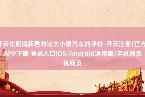 开云注册海豚君对这次小鹏汽车的评价-开云注册(官方)APP下载 登录入口IOS/Android通用版/手机网页