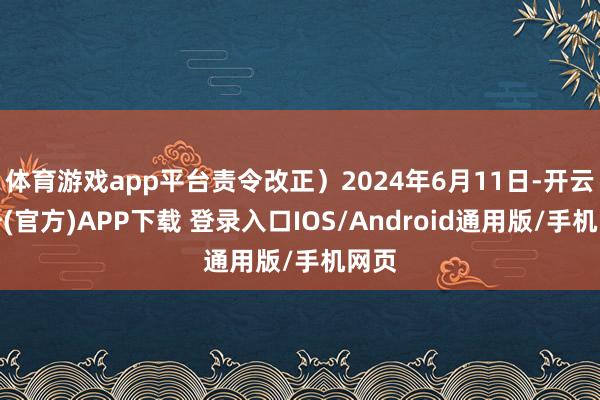 体育游戏app平台责令改正）2024年6月11日-开云注册(官方)APP下载 登录入口IOS/Android通用版/手机网页