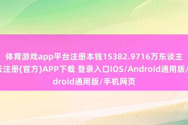 体育游戏app平台注册本钱15382.9716万东谈主民币-开云注册(官方)APP下载 登录入口IOS/Android通用版/手机网页