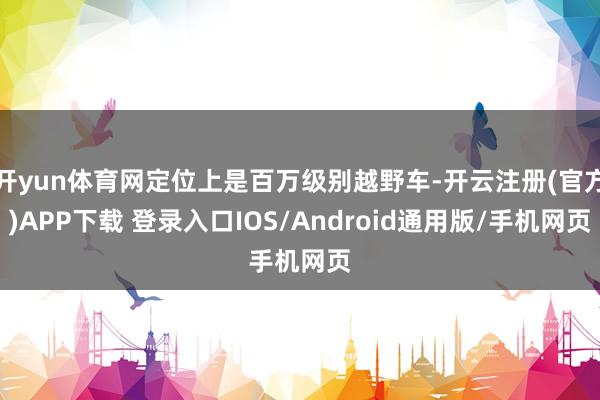 开yun体育网定位上是百万级别越野车-开云注册(官方)APP下载 登录入口IOS/Android通用版/手机网页