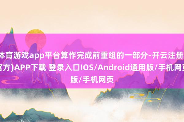 体育游戏app平台算作完成前重组的一部分-开云注册(官方)APP下载 登录入口IOS/Android通用版/手机网页