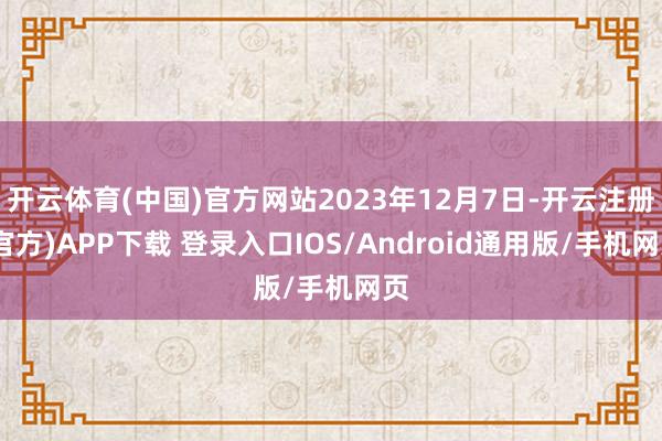 开云体育(中国)官方网站2023年12月7日-开云注册(官方)APP下载 登录入口IOS/Android通用版/手机网页