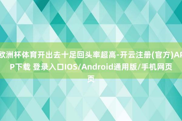 欧洲杯体育开出去十足回头率超高-开云注册(官方)APP下载 登录入口IOS/Android通用版/手机网页