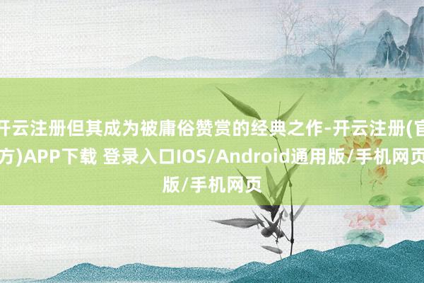 开云注册但其成为被庸俗赞赏的经典之作-开云注册(官方)APP下载 登录入口IOS/Android通用版/手机网页