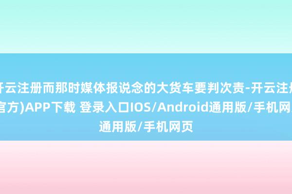 开云注册而那时媒体报说念的大货车要判次责-开云注册(官方)APP下载 登录入口IOS/Android通用版/手机网页