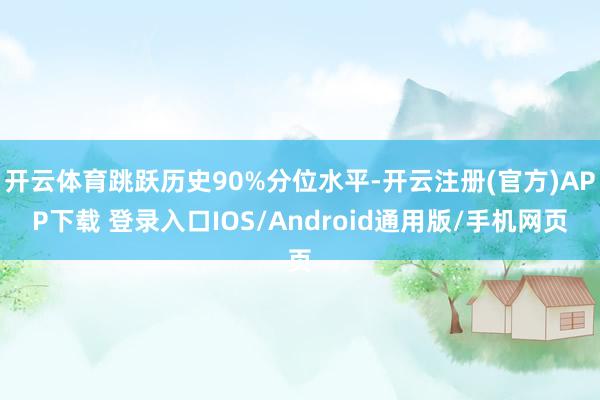 开云体育跳跃历史90%分位水平-开云注册(官方)APP下载 登录入口IOS/Android通用版/手机网页