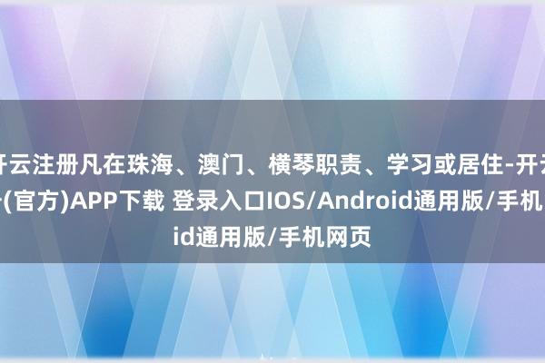 开云注册凡在珠海、澳门、横琴职责、学习或居住-开云注册(官方)APP下载 登录入口IOS/Android通用版/手机网页