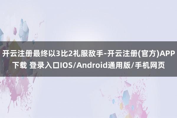 开云注册最终以3比2礼服敌手-开云注册(官方)APP下载 登录入口IOS/Android通用版/手机网页