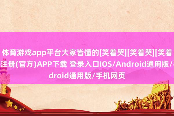 体育游戏app平台大家皆懂的[笑着哭][笑着哭][笑着哭]-开云注册(官方)APP下载 登录入口IOS/Android通用版/手机网页