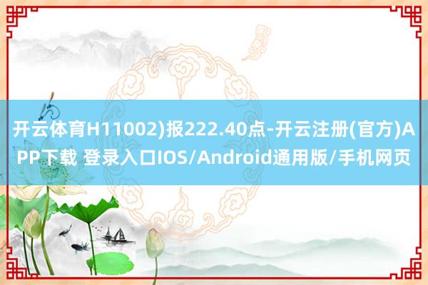 开云体育H11002)报222.40点-开云注册(官方)APP下载 登录入口IOS/Android通用版/手机网页