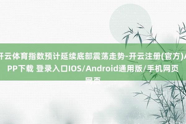 开云体育指数预计延续底部震荡走势-开云注册(官方)APP下载 登录入口IOS/Android通用版/手机网页