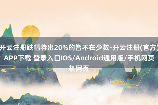 开云注册跌幅特出20%的皆不在少数-开云注册(官方)APP下载 登录入口IOS/Android通用版/手机网页