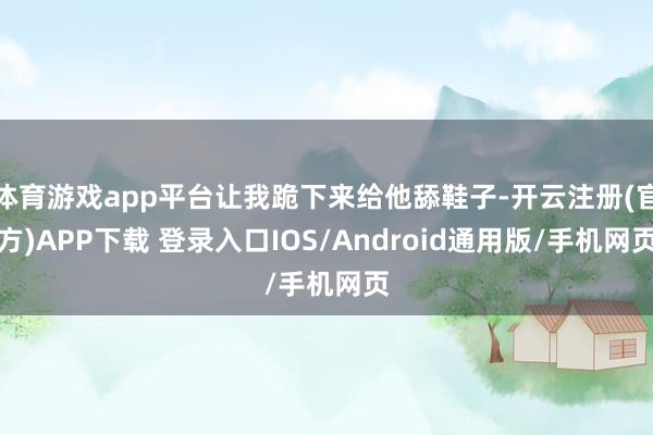 体育游戏app平台让我跪下来给他舔鞋子-开云注册(官方)APP下载 登录入口IOS/Android通用版/手机网页