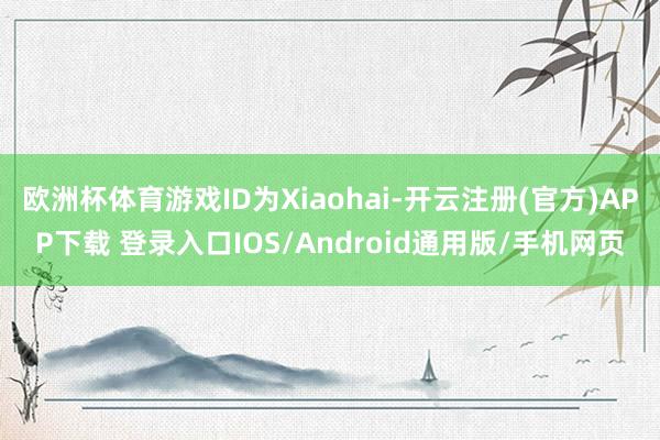 欧洲杯体育游戏ID为Xiaohai-开云注册(官方)APP下载 登录入口IOS/Android通用版/手机网页