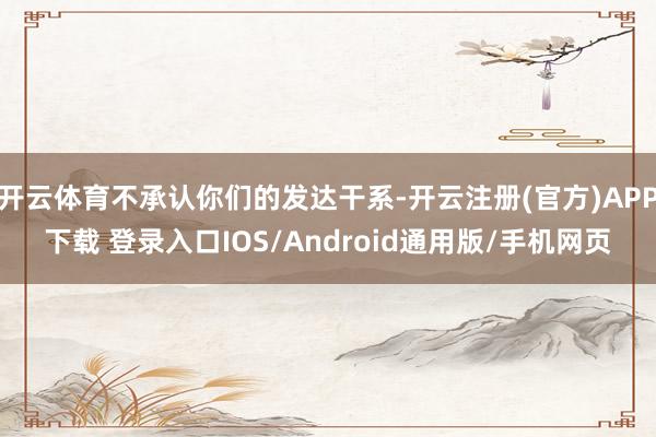 开云体育不承认你们的发达干系-开云注册(官方)APP下载 登录入口IOS/Android通用版/手机网页