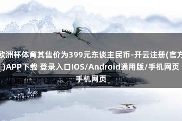 欧洲杯体育其售价为399元东谈主民币-开云注册(官方)APP下载 登录入口IOS/Android通用版/手机网页