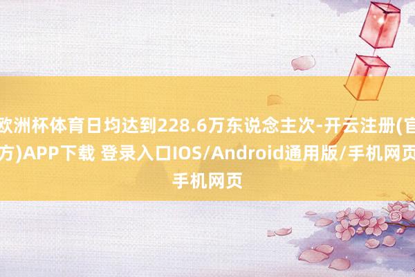 欧洲杯体育日均达到228.6万东说念主次-开云注册(官方)APP下载 登录入口IOS/Android通用版/手机网页