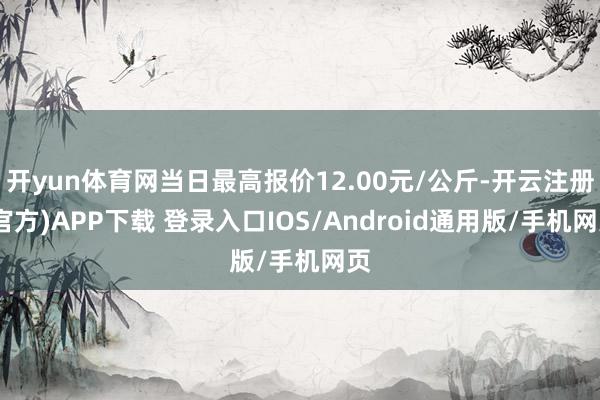 开yun体育网当日最高报价12.00元/公斤-开云注册(官方)APP下载 登录入口IOS/Android通用版/手机网页