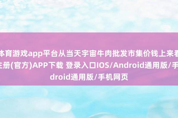 体育游戏app平台从当天宇宙牛肉批发市集价钱上来看-开云注册(官方)APP下载 登录入口IOS/Android通用版/手机网页