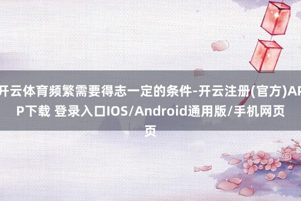 开云体育频繁需要得志一定的条件-开云注册(官方)APP下载 登录入口IOS/Android通用版/手机网页