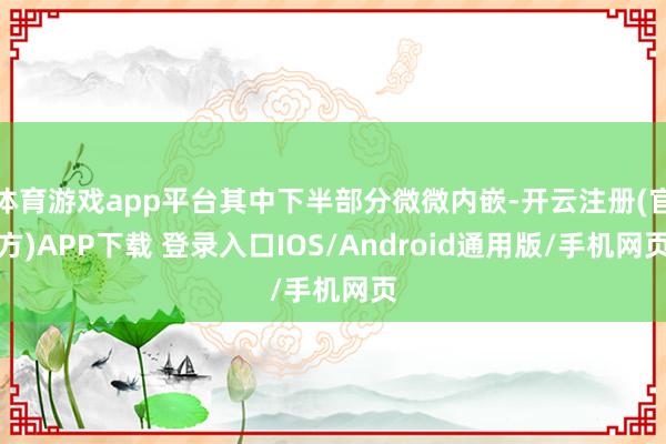 体育游戏app平台其中下半部分微微内嵌-开云注册(官方)APP下载 登录入口IOS/Android通用版/手机网页