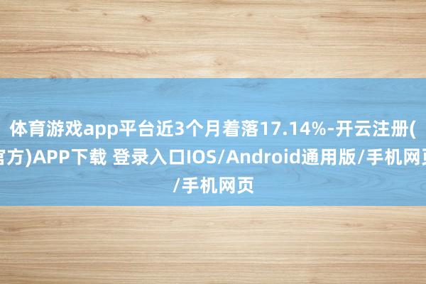 体育游戏app平台近3个月着落17.14%-开云注册(官方)APP下载 登录入口IOS/Android通用版/手机网页