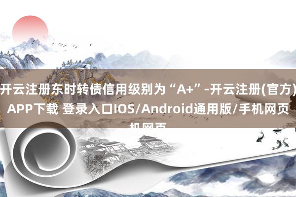 开云注册东时转债信用级别为“A+”-开云注册(官方)APP下载 登录入口IOS/Android通用版/手机网页