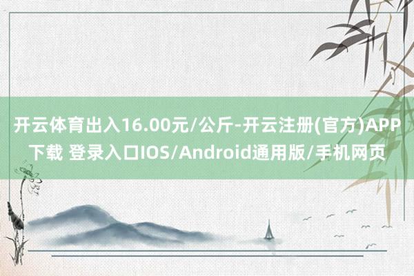 开云体育出入16.00元/公斤-开云注册(官方)APP下载 登录入口IOS/Android通用版/手机网页