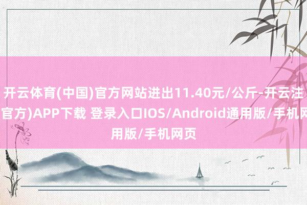 开云体育(中国)官方网站进出11.40元/公斤-开云注册(官方)APP下载 登录入口IOS/Android通用版/手机网页