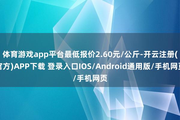 体育游戏app平台最低报价2.60元/公斤-开云注册(官方)APP下载 登录入口IOS/Android通用版/手机网页